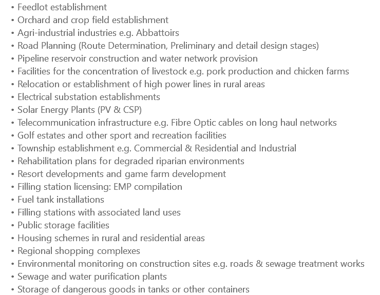 Feedlot establishment Orchard and crop field establishment Agri-industrial industries e.g. Abbattoirs Road Planning (Route Determination, Preliminary and detail design stages) Pipeline reservoir construction and water network provision Facilities for the concentration of livestock e.g. pork production and chicken farms Relocation or establishment of high power lines in rural areas Electrical substation establishments Solar Energy Plants (PV & CSP) Telecommunication infrastructure e.g. Fibre Optic cables on long haul networks Golf estates and other sport and recreation facilities Township establishment e.g. Commercial & Residential and Industrial Rehabilitation plans for degraded riparian environments Resort developments and game farm development Filling station licensing: EMP compilation Fuel tank installations Filling stations with associated land uses Public storage facilities Housing schemes in rural and residential areas Regional shopping complexes Environmental monitoring on construction sites e.g. roads & sewage treatment works Sewage and water purification plants Storage of dangerous goods in tanks or other containers