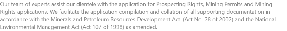 Our team of experts assist our clientele with the application for Prospecting Rights, Mining Permits and Mining Rights applications. We facilitate the application compilation and collation of all supporting documentation in accordance with the Minerals and Petroleum Resources Development Act. (Act No. 28 of 2002) and the National Environmental Management Act (Act 107 of 1998) as amended.