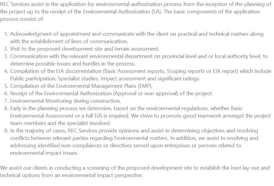 REC Services assist in the application for environmental authorization process from the inception of the planning of the project up to the receipt of the Environmental Authorization (EA). The basic components of the application process consist of: Acknowledgment of appointment and communicate with the client on practical and technical matters along with the establishment of lines of communication. Visit to the proposed development site and terrain assessment. Communication with the relevant environmental department on provincial level and or local authority level, to determine possible issues and hurdles in the process. Compilation of the EIA documentation (Basic Assessment reports, Scoping reports or EIA report) which include Public participation, Specialist studies, Impact assessment and significant ratings. Compilation of the Environmental Management Plans (EMP). Receipt of the Environmental Authorization (Approval or non-approval) of the project. Environmental Monitoring during construction. Early in the planning process we determine, based on the environmental regulations, whether Basic Environmental Assessment or a full EIA is required. We strive to promote good teamwork amongst the project team members and the specialist involved. In the majority of cases, REC Services provide opinions and assist in determining objectives and resolving conflicts between relevant parties regarding Environmental matters. In addition, we assist in resolving and addressing identified non-compliances or directives served upon enterprises or persons related to environmental impact issues. We assist our clients in conducting a screening of the proposed development site to establish the best lay-out and technical options from an environmental impact perspective. 