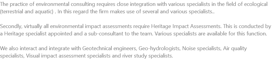 The practice of environmental consulting requires close integration with various specialists in the field of ecological (terrestrial and aquatic) . In this regard the firm makes use of several and various specialists.. Secondly, virtually all environmental impact assessments require Heritage Impact Assessments. This is conducted by a Heritage specialist appointed and a sub-consultant to the team. Various specialists are available for this function. We also interact and integrate with Geotechnical engineers, Geo-hydrologists, Noise specialists, Air quality specialists, Visual impact assessment specialists and river study specialists.