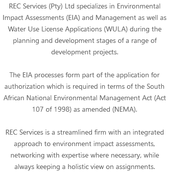 REC Services (Pty) Ltd specializes in Environmental Impact Assessments (EIA) and Management as well as Water Use License Applications (WULA) during the planning and development stages of a range of development projects. The EIA processes form part of the application for authorization which is required in terms of the South African National Environmental Management Act (Act 107 of 1998) as amended (NEMA). REC Services is a streamlined firm with an integrated approach to environment impact assessments, networking with expertise where necessary, while always keeping a holistic view on assignments.